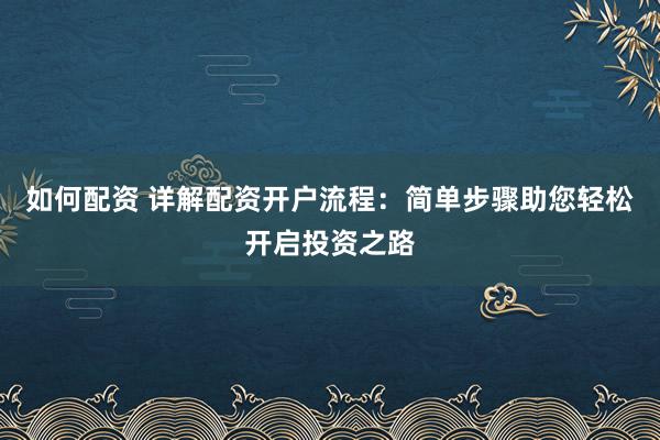 如何配资 详解配资开户流程：简单步骤助您轻松开启投资之路