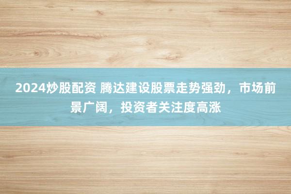 2024炒股配资 腾达建设股票走势强劲，市场前景广阔，投资者关注度高涨