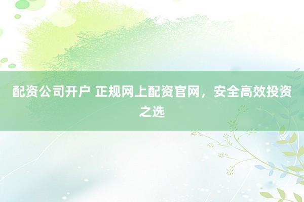 配资公司开户 正规网上配资官网，安全高效投资之选