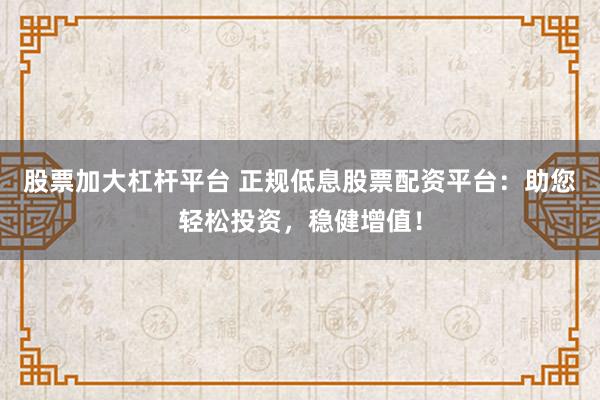 股票加大杠杆平台 正规低息股票配资平台：助您轻松投资，稳健增值！
