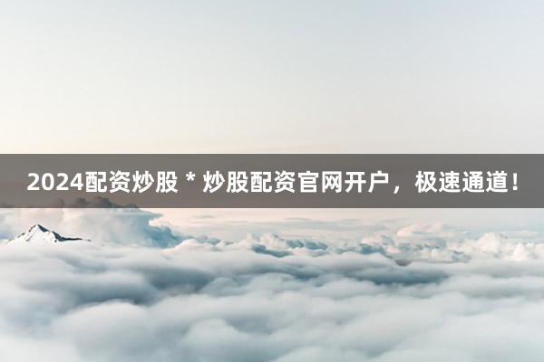 2024配资炒股 * 炒股配资官网开户，极速通道！