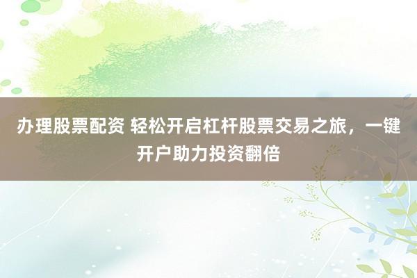 办理股票配资 轻松开启杠杆股票交易之旅，一键开户助力投资翻倍