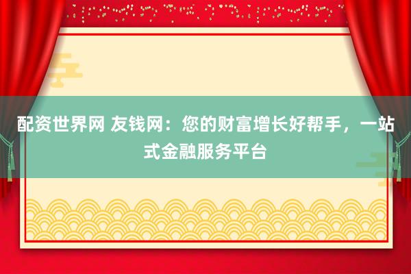 配资世界网 友钱网：您的财富增长好帮手，一站式金融服务平台