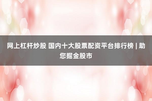 网上杠杆炒股 国内十大股票配资平台排行榜 | 助您掘金股市