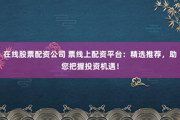 在线股票配资公司 票线上配资平台：精选推荐，助您把握投资机遇！
