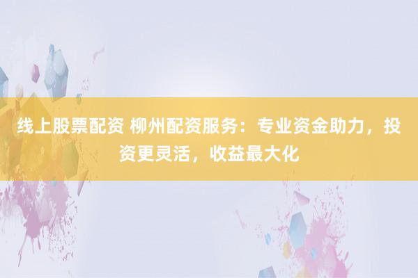 线上股票配资 柳州配资服务：专业资金助力，投资更灵活，收益最大化