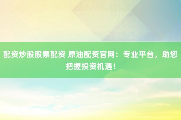 配资炒股股票配资 原油配资官网：专业平台，助您把握投资机遇！