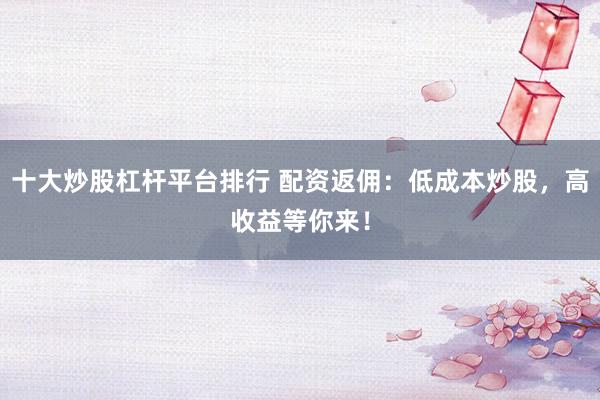 十大炒股杠杆平台排行 配资返佣：低成本炒股，高收益等你来！