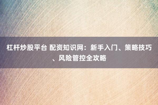 杠杆炒股平台 配资知识网：新手入门、策略技巧、风险管控全攻略