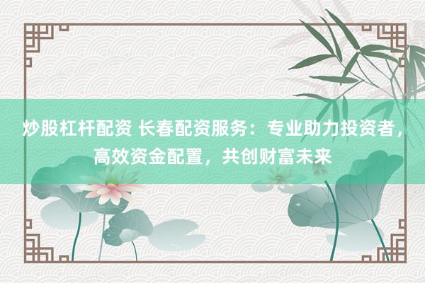 炒股杠杆配资 长春配资服务：专业助力投资者，高效资金配置，共创财富未来