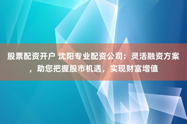股票配资开户 沈阳专业配资公司：灵活融资方案，助您把握股市机遇，实现财富增值