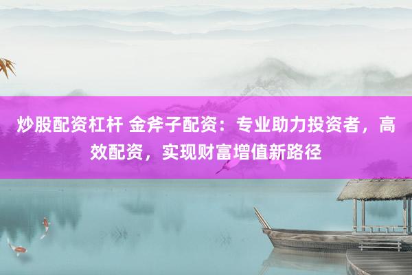 炒股配资杠杆 金斧子配资：专业助力投资者，高效配资，实现财富增值新路径