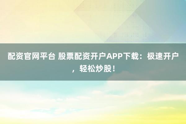 配资官网平台 股票配资开户APP下载：极速开户，轻松炒股！
