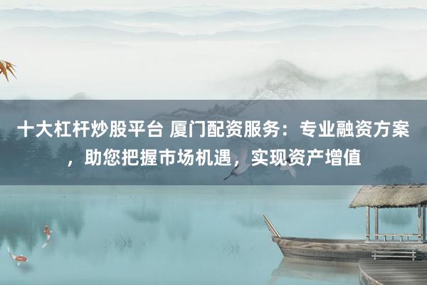 十大杠杆炒股平台 厦门配资服务：专业融资方案，助您把握市场机遇，实现资产增值