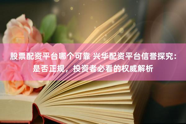 股票配资平台哪个可靠 兴华配资平台信誉探究：是否正规，投资者必看的权威解析