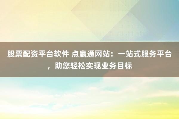 股票配资平台软件 点嬴通网站：一站式服务平台，助您轻松实现业务目标