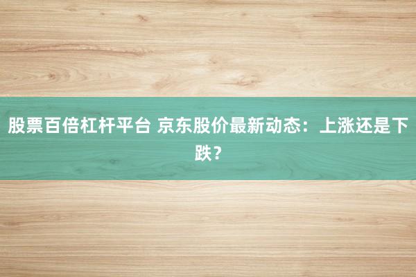 股票百倍杠杆平台 京东股价最新动态：上涨还是下跌？