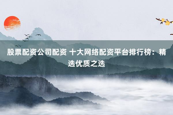股票配资公司配资 十大网络配资平台排行榜：精选优质之选