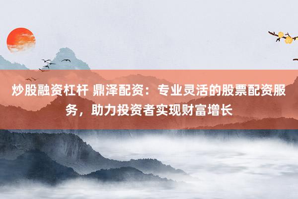 炒股融资杠杆 鼎泽配资：专业灵活的股票配资服务，助力投资者实现财富增长
