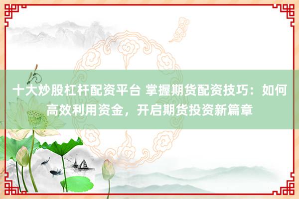 十大炒股杠杆配资平台 掌握期货配资技巧：如何高效利用资金，开启期货投资新篇章