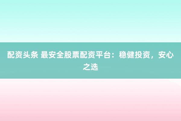 配资头条 最安全股票配资平台：稳健投资，安心之选