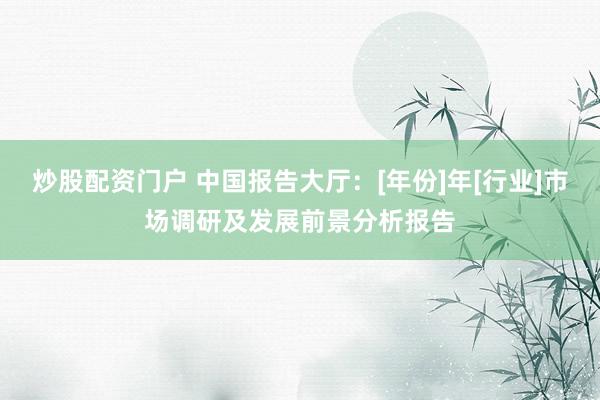 炒股配资门户 中国报告大厅：[年份]年[行业]市场调研及发展前景分析报告