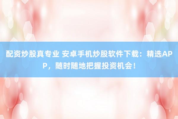 配资炒股真专业 安卓手机炒股软件下载：精选APP，随时随地把握投资机会！