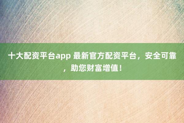 十大配资平台app 最新官方配资平台，安全可靠，助您财富增值！