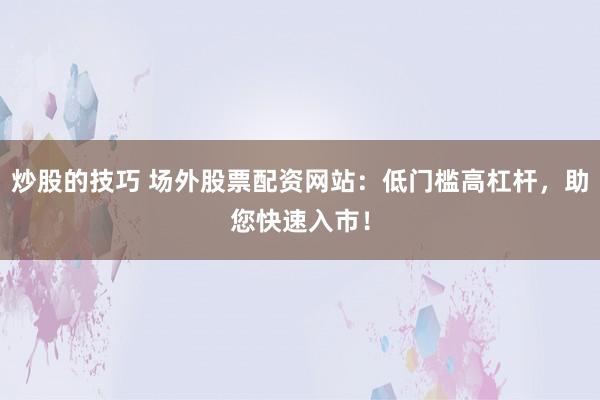 炒股的技巧 场外股票配资网站：低门槛高杠杆，助您快速入市！