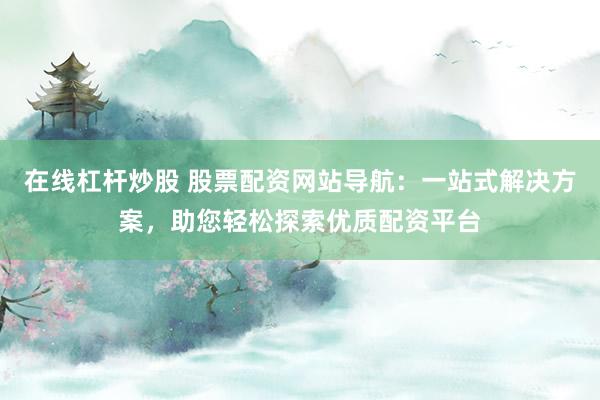 在线杠杆炒股 股票配资网站导航：一站式解决方案，助您轻松探索优质配资平台