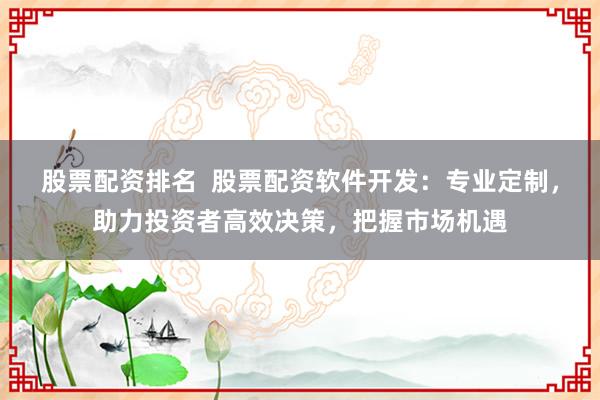 股票配资排名  股票配资软件开发：专业定制，助力投资者高效决策，把握市场机遇