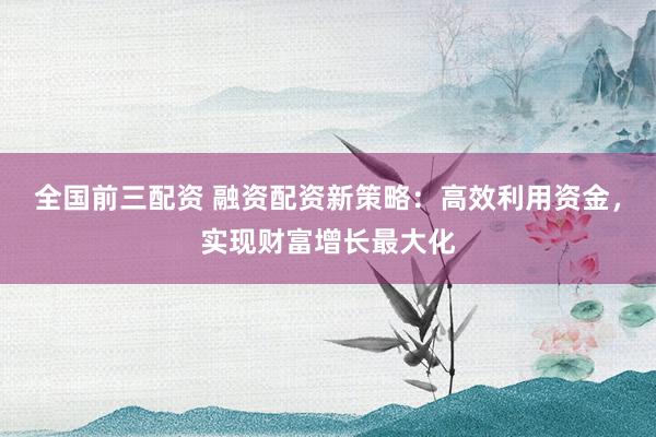 全国前三配资 融资配资新策略：高效利用资金，实现财富增长最大化