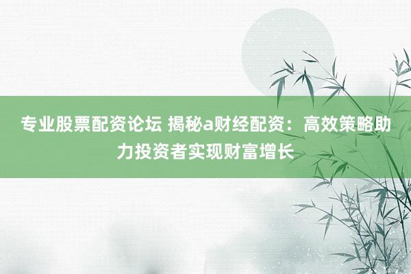专业股票配资论坛 揭秘a财经配资：高效策略助力投资者实现财富增长