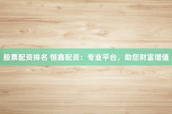 股票配资排名 恒鑫配资：专业平台，助您财富增值