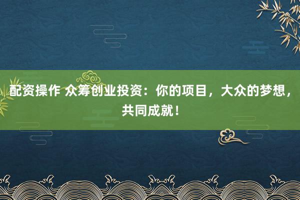 配资操作 众筹创业投资：你的项目，大众的梦想，共同成就！