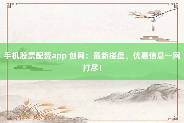 手机股票配资app 创网：最新楼盘、优惠信息一网打尽！