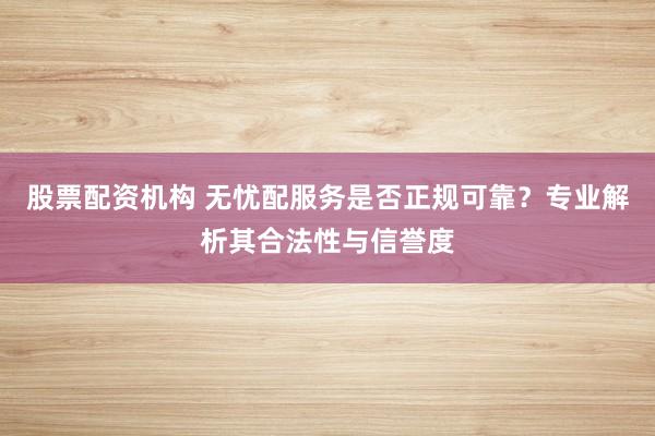 股票配资机构 无忧配服务是否正规可靠？专业解析其合法性与信誉度