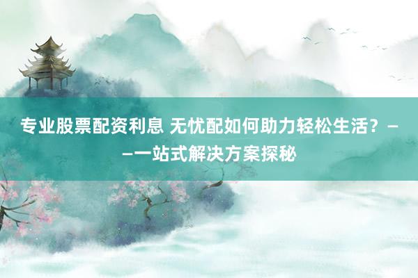 专业股票配资利息 无忧配如何助力轻松生活？——一站式解决方案探秘