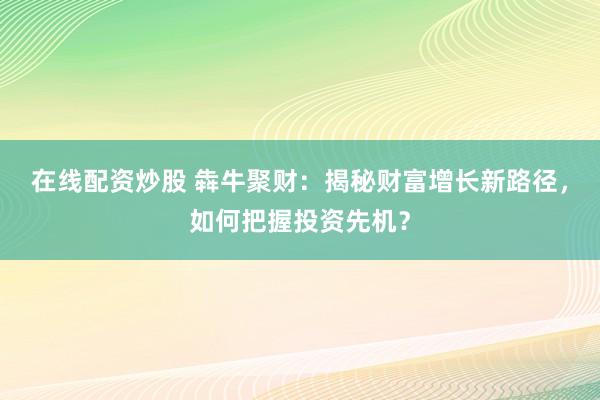 在线配资炒股 犇牛聚财：揭秘财富增长新路径，如何把握投资先机？