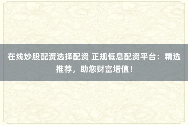 在线炒股配资选择配资 正规低息配资平台：精选推荐，助您财富增值！