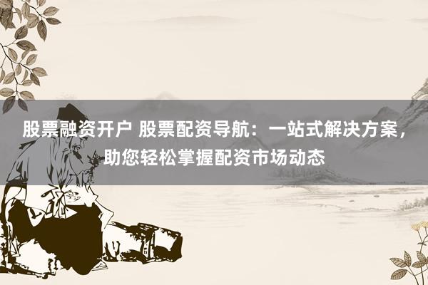 股票融资开户 股票配资导航：一站式解决方案，助您轻松掌握配资市场动态