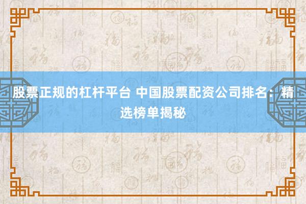 股票正规的杠杆平台 中国股票配资公司排名：精选榜单揭秘