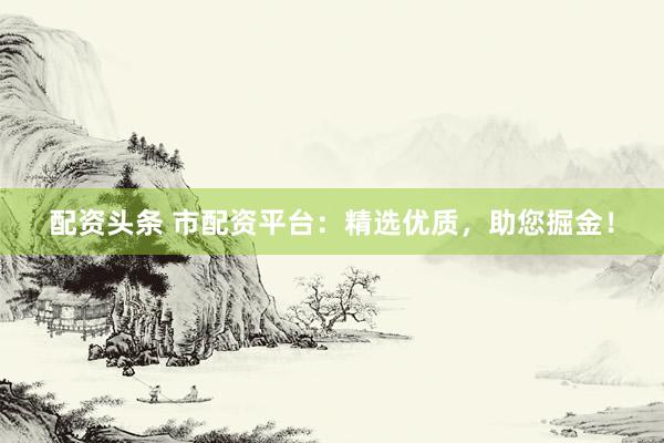 配资头条 市配资平台：精选优质，助您掘金！