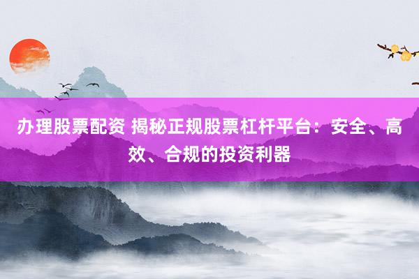 办理股票配资 揭秘正规股票杠杆平台：安全、高效、合规的投资利器
