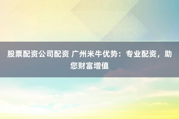 股票配资公司配资 广州米牛优势：专业配资，助您财富增值