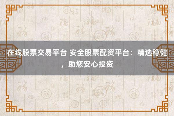 在线股票交易平台 安全股票配资平台：精选稳健，助您安心投资