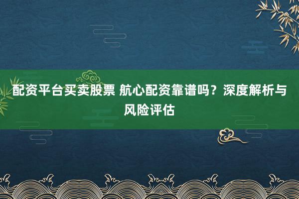 配资平台买卖股票 航心配资靠谱吗？深度解析与风险评估