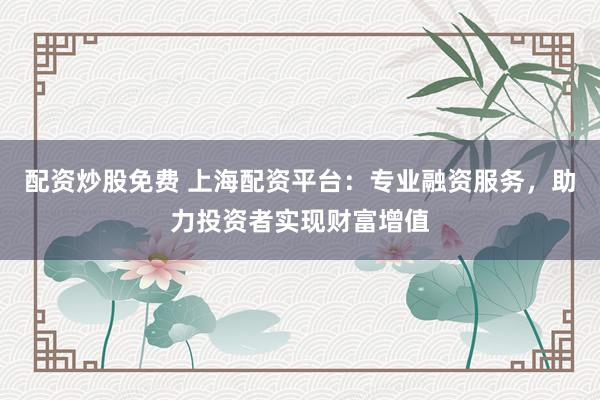 配资炒股免费 上海配资平台：专业融资服务，助力投资者实现财富增值