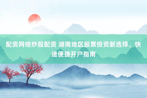 配资网络炒股配资 湖南地区股票投资新选择，快速便捷开户指南