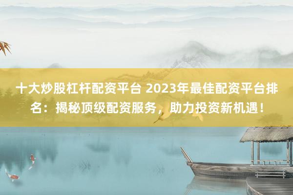 十大炒股杠杆配资平台 2023年最佳配资平台排名：揭秘顶级配资服务，助力投资新机遇！